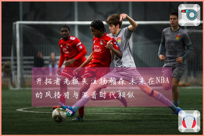 开拓者老板关注杨瀚森 未来在NBA的风格将与混音时代相似