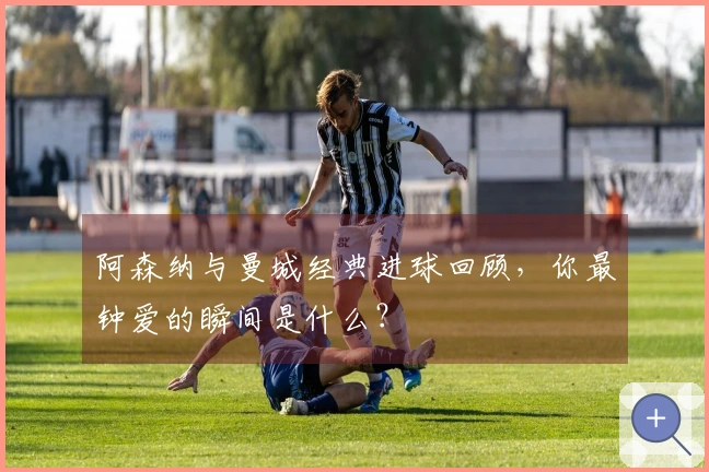 阿森纳与曼城经典进球回顾，你最钟爱的瞬间是什么？