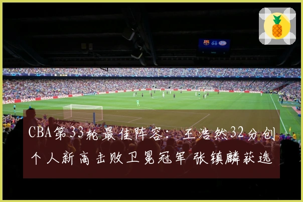 CBA第33轮最佳阵容：王浩然32分创个人新高击败卫冕冠军 张镇麟获选
