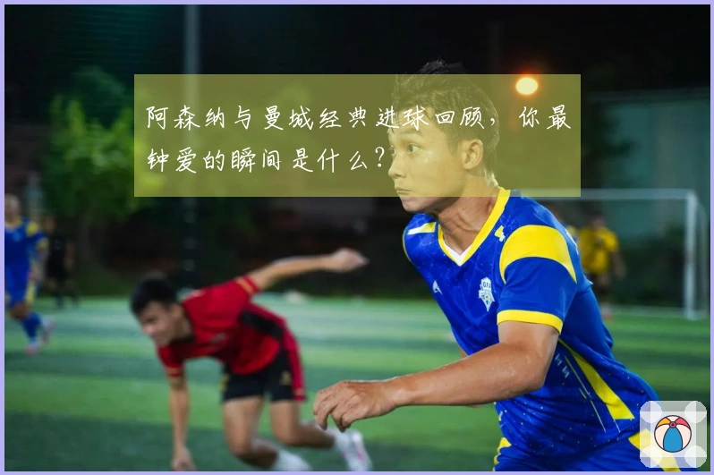 阿森纳与曼城经典进球回顾，你最钟爱的瞬间是什么？