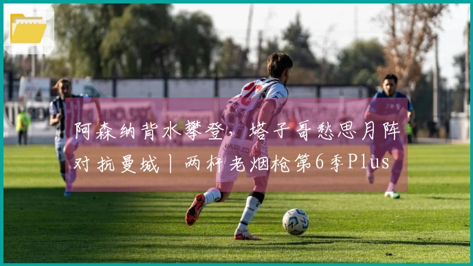 阿森纳背水攀登，塔子哥愁思月阵对抗曼城丨两杆老烟枪第6季Plus