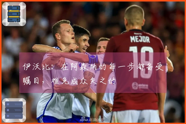伊沃比：在阿森纳的每一步都备受瞩目，难免成众矢之的