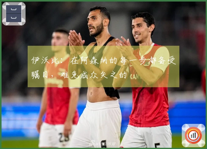 伊沃比：在阿森纳的每一步都备受瞩目，难免成众矢之的