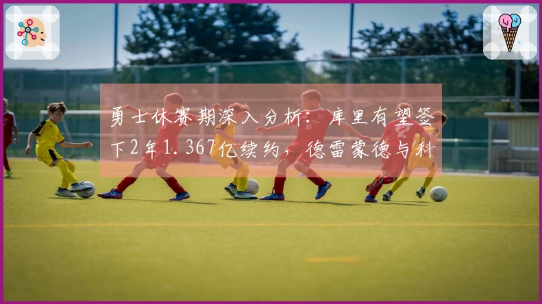 勇士休赛期深入分析：库里有望签下2年1.367亿续约，德雷蒙德与科尔未来成谜