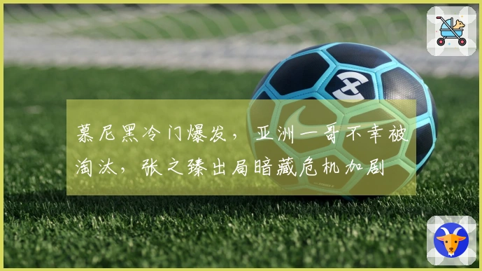 慕尼黑冷门爆发，亚洲一哥不幸被淘汰，张之臻出局暗藏危机加剧