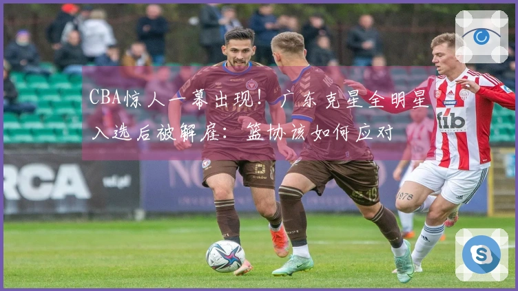 CBA惊人一幕出现！广东克星全明星入选后被解雇：篮协该如何应对