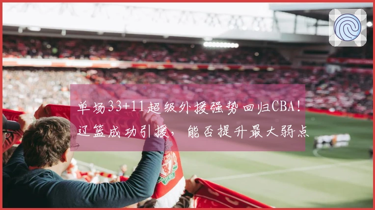 单场33+11超级外援强势回归CBA！辽篮成功引援，能否提升最大弱点