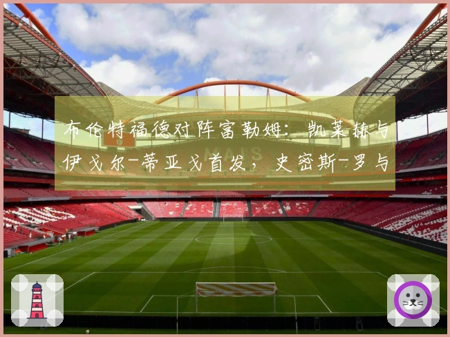 布伦特福德对阵富勒姆：凯莱赫与伊戈尔-蒂亚戈首发，史密斯-罗与莱诺参赛