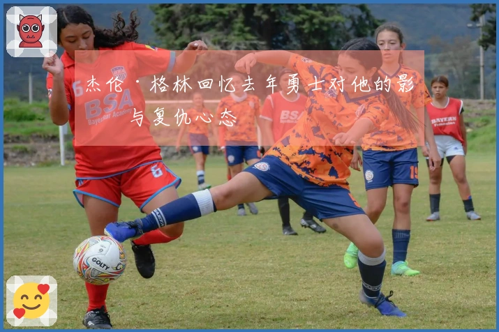 杰伦·格林回忆去年勇士对他的影响与复仇心态