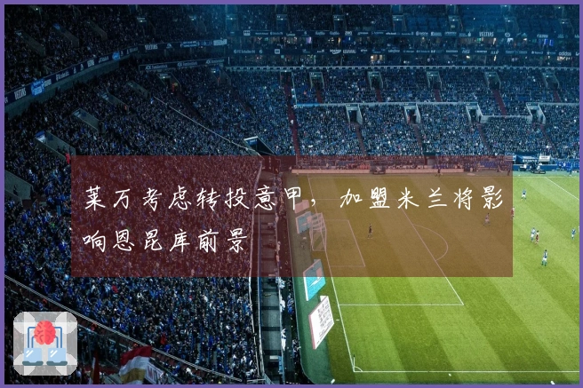 莱万考虑转投意甲，加盟米兰将影响恩昆库前景