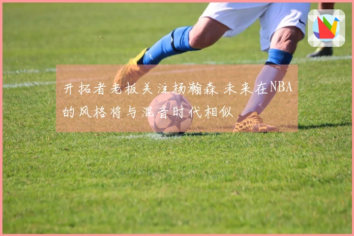开拓者老板关注杨瀚森 未来在NBA的风格将与混音时代相似