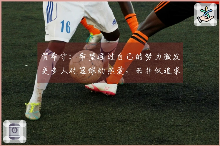 贺希宁：希望通过自己的努力激发更多人对篮球的热爱，而非仅追求成就与财富